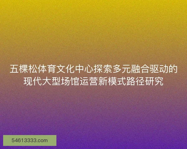 五棵松体育文化中心探索多元融合驱动的现代大型场馆运营新模式路径研究