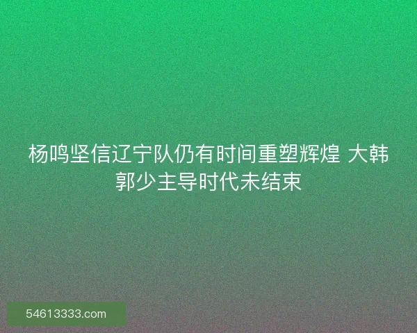 杨鸣坚信辽宁队仍有时间重塑辉煌 大韩郭少主导时代未结束