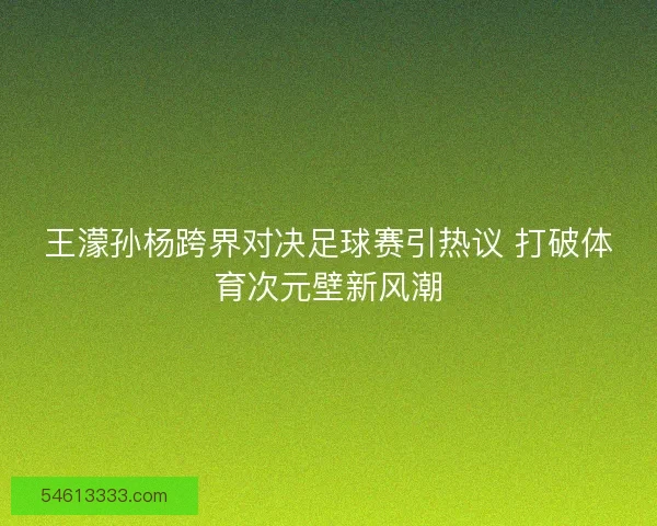 王濛孙杨跨界对决足球赛引热议 打破体育次元壁新风潮