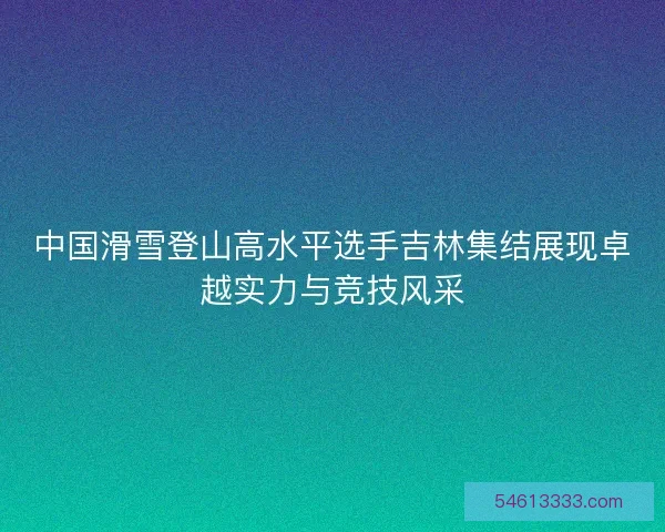 中国滑雪登山高水平选手吉林集结展现卓越实力与竞技风采